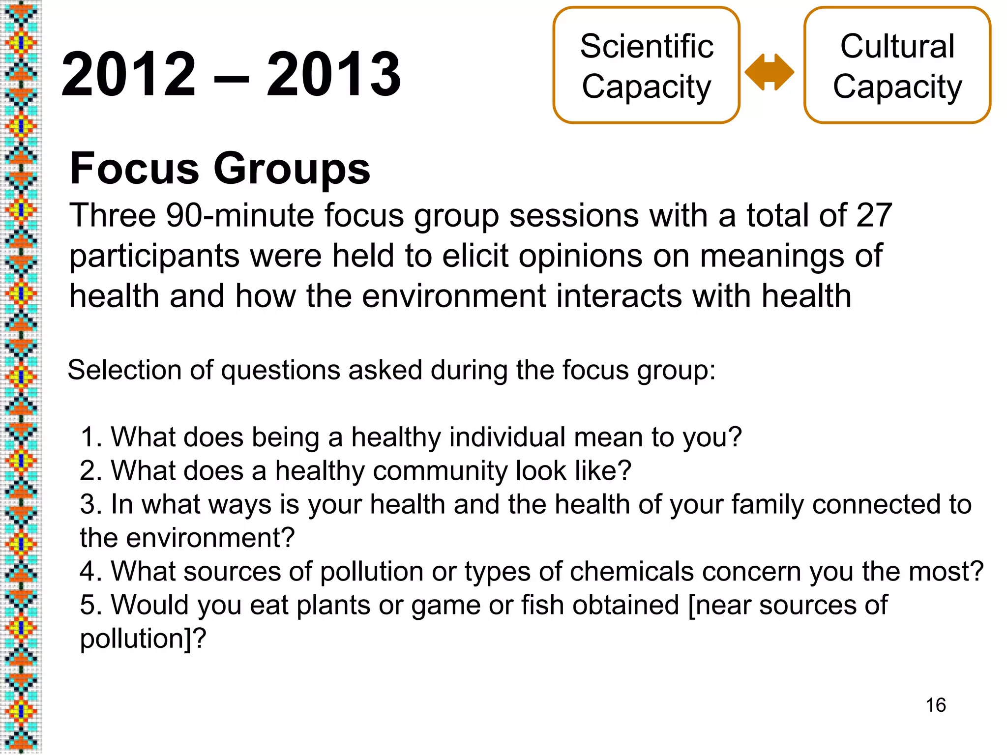 16
2012 – 2013
Focus Groups
Three 90-minute focus group sessions with a total of 27
participants were held to elicit opinions on meanings of
health and how the environment interacts with health
Cultural
Capacity
Scientific
Capacity
Selection of questions asked during the focus group:
1. What does being a healthy individual mean to you?
2. What does a healthy community look like?
3. In what ways is your health and the health of your family connected to
the environment?
4. What sources of pollution or types of chemicals concern you the most?
5. Would you eat plants or game or fish obtained [near sources of
pollution]?
 