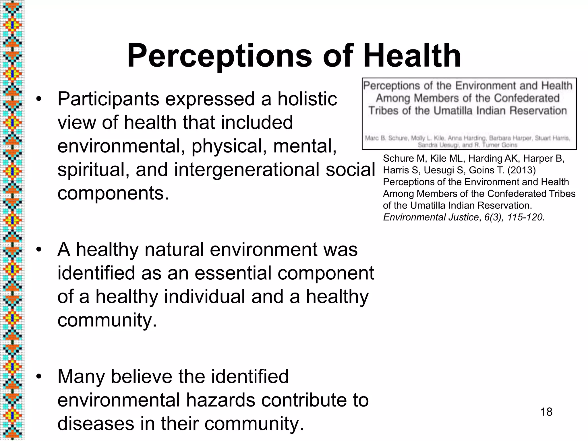 Perceptions of Health
• Participants expressed a holistic
view of health that included
environmental, physical, mental,
spiritual, and intergenerational social
components.
• A healthy natural environment was
identified as an essential component
of a healthy individual and a healthy
community.
• Many believe the identified
environmental hazards contribute to
diseases in their community.
18
Schure M, Kile ML, Harding AK, Harper B,
Harris S, Uesugi S, Goins T. (2013)
Perceptions of the Environment and Health
Among Members of the Confederated Tribes
of the Umatilla Indian Reservation.
Environmental Justice, 6(3), 115-120.
 