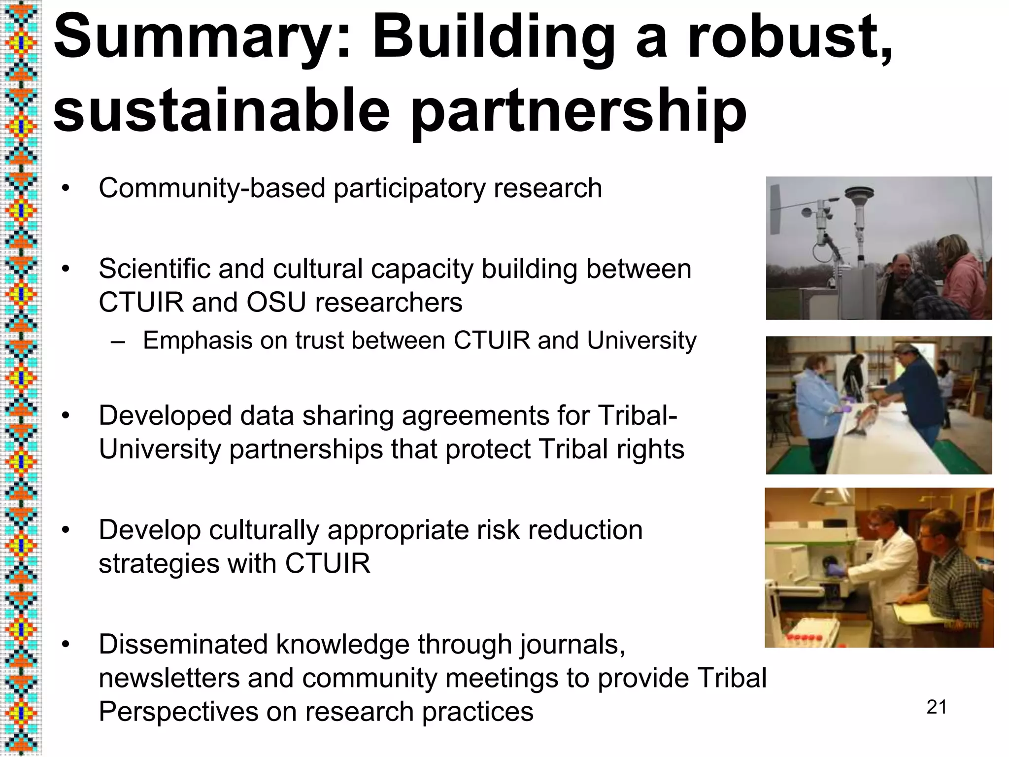 • Community-based participatory research
• Scientific and cultural capacity building between
CTUIR and OSU researchers
– Emphasis on trust between CTUIR and University
• Developed data sharing agreements for Tribal-
University partnerships that protect Tribal rights
• Develop culturally appropriate risk reduction
strategies with CTUIR
• Disseminated knowledge through journals,
newsletters and community meetings to provide Tribal
Perspectives on research practices 21
Summary: Building a robust,
sustainable partnership
 