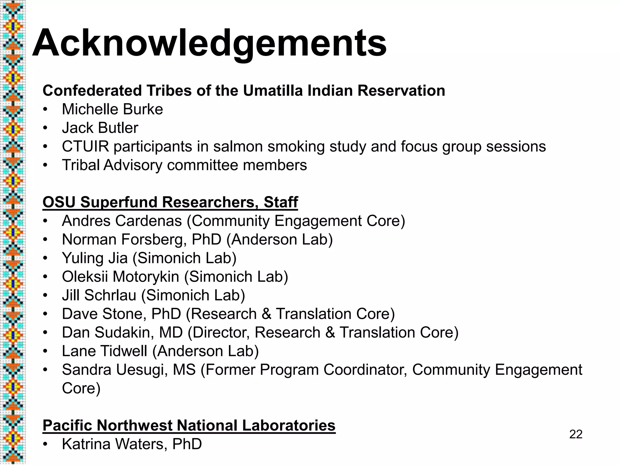 22
Acknowledgements
Confederated Tribes of the Umatilla Indian Reservation
• Michelle Burke
• Jack Butler
• CTUIR participants in salmon smoking study and focus group sessions
• Tribal Advisory committee members
OSU Superfund Researchers, Staff
• Andres Cardenas (Community Engagement Core)
• Norman Forsberg, PhD (Anderson Lab)
• Yuling Jia (Simonich Lab)
• Oleksii Motorykin (Simonich Lab)
• Jill Schrlau (Simonich Lab)
• Dave Stone, PhD (Research & Translation Core)
• Dan Sudakin, MD (Director, Research & Translation Core)
• Lane Tidwell (Anderson Lab)
• Sandra Uesugi, MS (Former Program Coordinator, Community Engagement
Core)
Pacific Northwest National Laboratories
• Katrina Waters, PhD
 