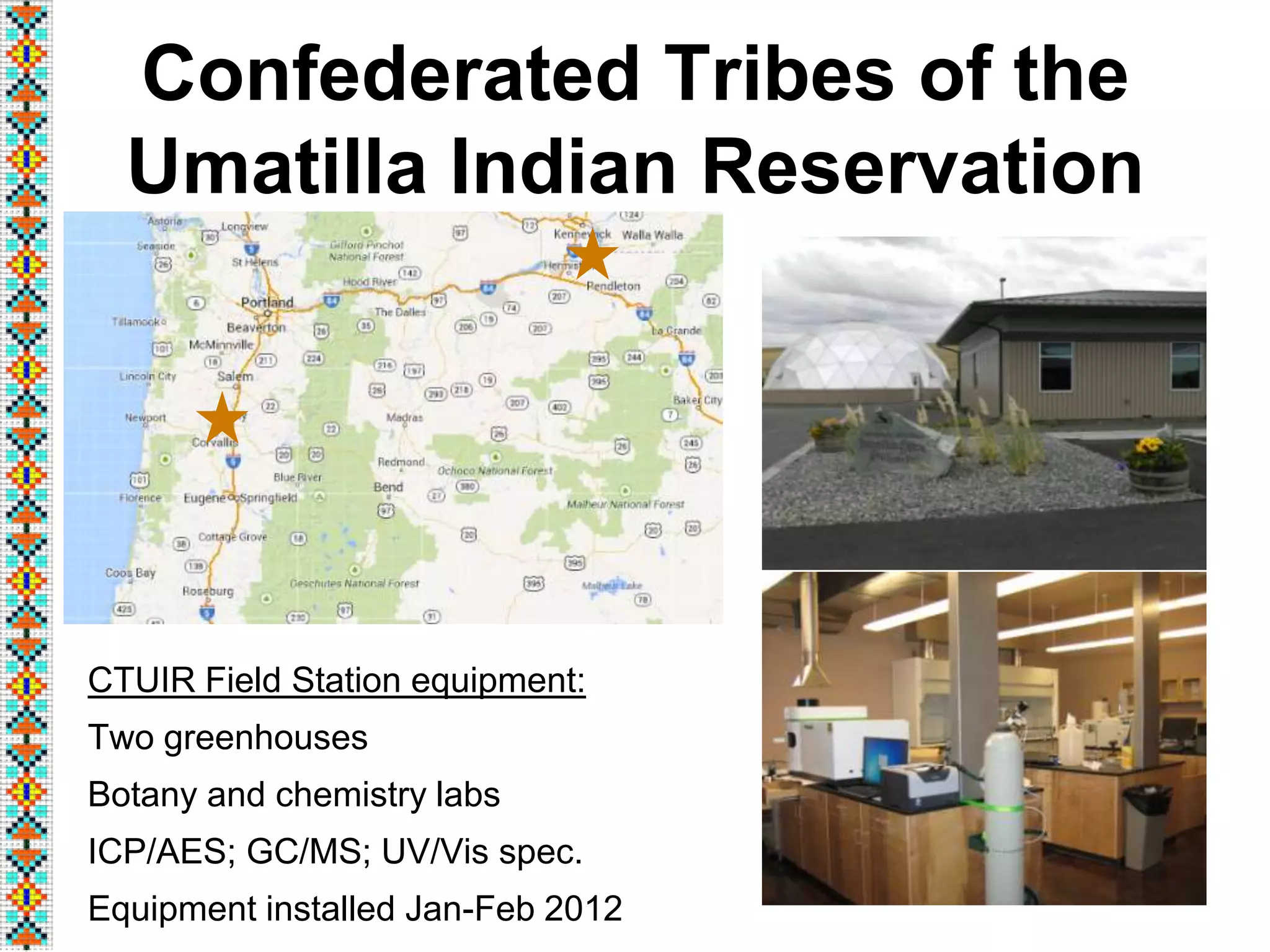 Confederated Tribes of the
Umatilla Indian Reservation
3
CTUIR Field Station equipment:
Two greenhouses
Botany and chemistry labs
ICP/AES; GC/MS; UV/Vis spec.
Equipment installed Jan-Feb 2012
 