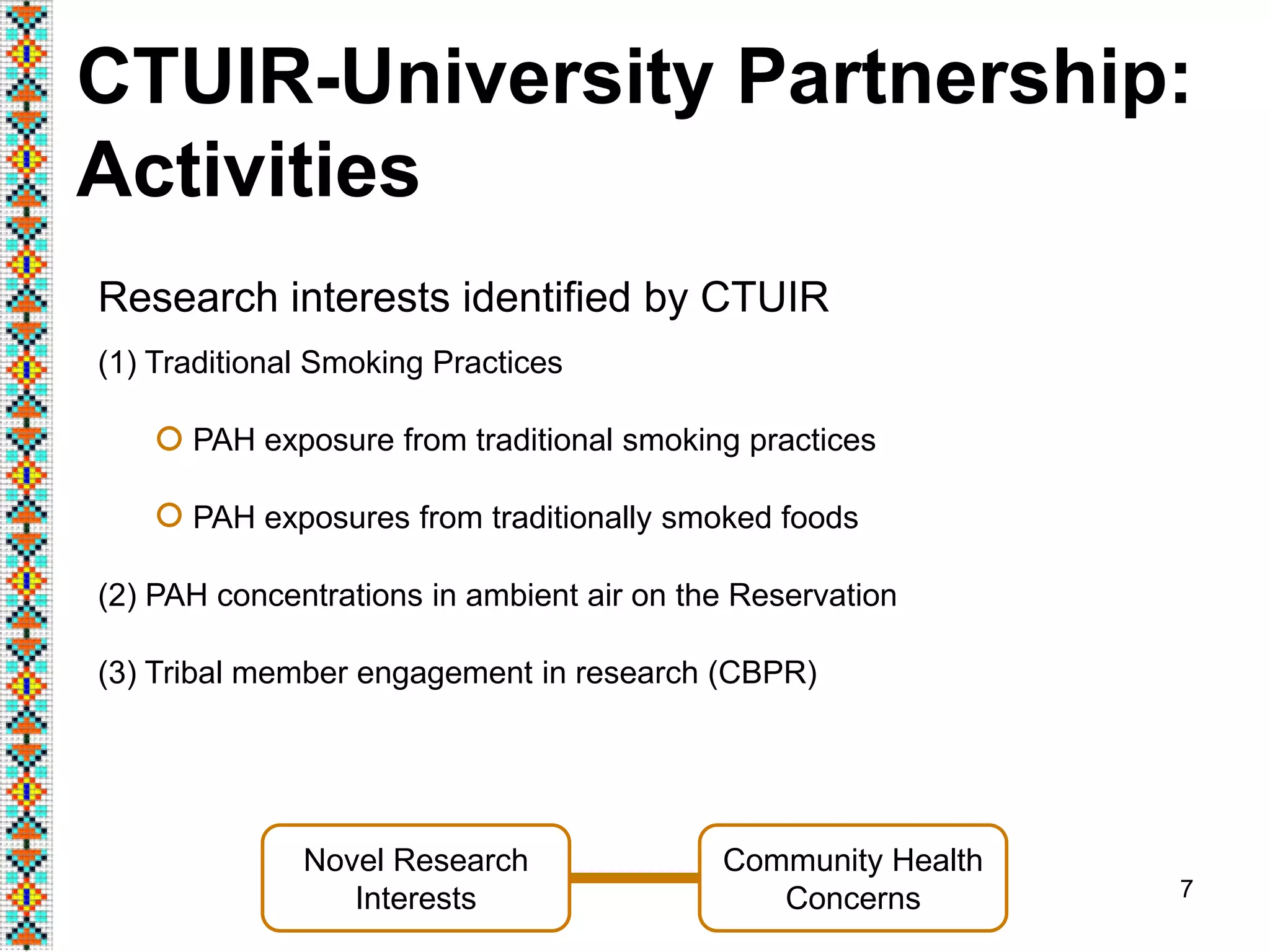 7
CTUIR-University Partnership:
Activities
(1) Traditional Smoking Practices
PAH exposure from traditional smoking practices
PAH exposures from traditionally smoked foods
(2) PAH concentrations in ambient air on the Reservation
(3) Tribal member engagement in research (CBPR)
Novel Research
Interests
Community Health
Concerns
Research interests identified by CTUIR
 