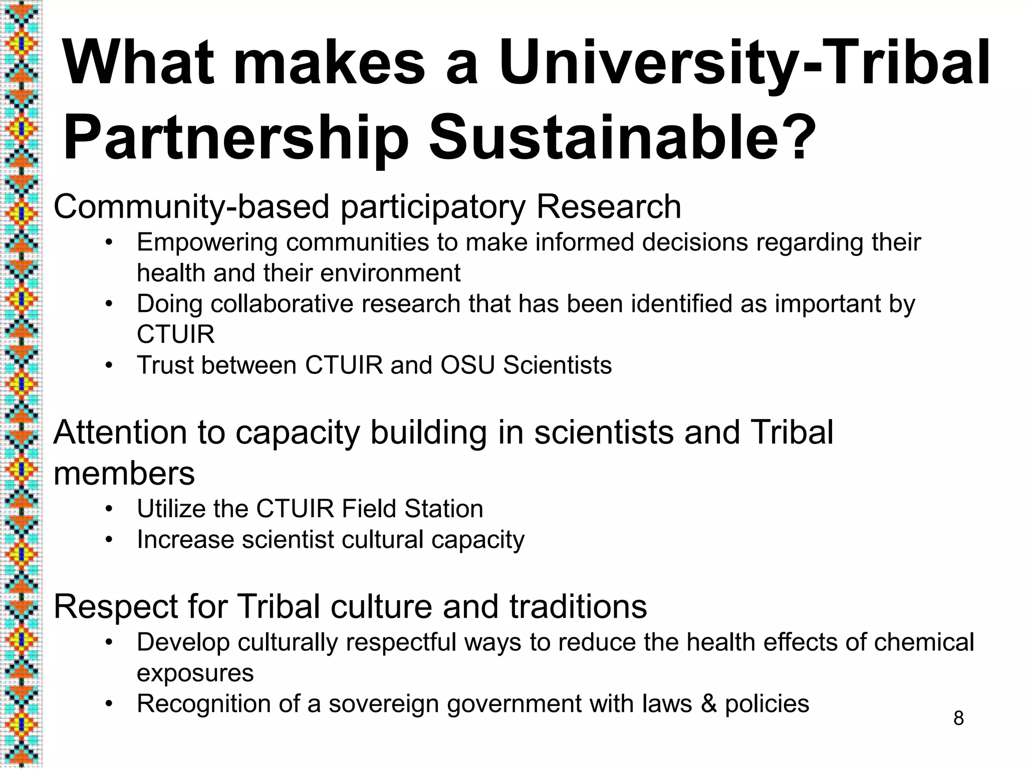 8
What makes a University-Tribal
Partnership Sustainable?
Community-based participatory Research
• Empowering communities to make informed decisions regarding their
health and their environment
• Doing collaborative research that has been identified as important by
CTUIR
• Trust between CTUIR and OSU Scientists
Attention to capacity building in scientists and Tribal
members
• Utilize the CTUIR Field Station
• Increase scientist cultural capacity
Respect for Tribal culture and traditions
• Develop culturally respectful ways to reduce the health effects of chemical
exposures
• Recognition of a sovereign government with laws & policies
 