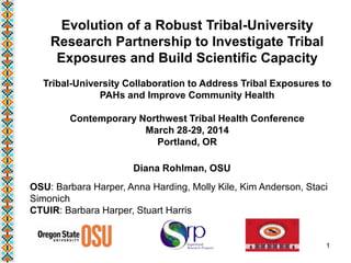 Evolution of a Robust Tribal-University
Research Partnership to Investigate Tribal
Exposures and Build Scientific Capacity
Tribal-University Collaboration to Address Tribal Exposures to
PAHs and Improve Community Health
Contemporary Northwest Tribal Health Conference
March 28-29, 2014
Portland, OR
Diana Rohlman, OSU
OSU: Barbara Harper, Anna Harding, Molly Kile, Kim Anderson, Staci
Simonich
CTUIR: Barbara Harper, Stuart Harris
1
 