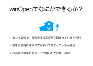 winOpenでなにができるか？
• センサ数個で、自宅全体の窓が現在閉まっているか判別
• 家を出る時に窓やドアがすべて閉まっているか確認
• 出発後に勝手に窓やドアが開いたか記録、確認
 