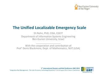 The Unified Localizable Emergency Scale 
5th International Disaster and Risk Conference IDRC 2014 
‘Integrative Risk Management - The role of science, technology & practice‘ • 24-28 August 2014 • Davos • Switzerland 
www.grforum.org 
Eli Rohn, PhD, CISA, CGEIT 
Department of Information Systems Engineering 
Ben-Gurion University, Israel 
__________________ 
With the cooperation and contribution of 
Prof’ Denis Blackmore, Dept. of Mathematics, NJIT (USA) 
 