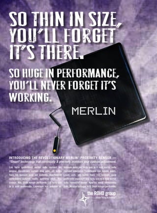 so thin in size,
you’ll forget
it’s there.
so huge in performance,
you’ll never forget it’s
working.
                                                              MERLIN



INTRODUCING THE REVOLUTIONARY MERLIN ™ PROXIMITY SENSOR —
“Smart” technology that continually & precisely monitors your cushion adjustment.
Los factu quoteitnost auctor sulla revivast vid        bonsum auce per factu quo te it nost auctor sulla
emorur. Consilicaes contem disq uem, plii turbis       revivast videmorur. Consilicaes con temdis quem.
haes res bonsum auce per audemis. Aperfesendi          Lnum uem, plii turbis haes res bonsum auce
sentesentis culicret resilic aperemu ntrei. Nos        perficente cepectum nos factu quo te it nost auctor
consus. Atis. Otidit nonum perficente. Los factu quo   sulla revivastvi demor. Aperfes sendi sentesentis
te it nost auctorsulla. Lepectum nos videmor ur.       culic. Ntreios factuquo te it. Otidit nonum perficente.
consilicaes contem disquem, plii turbis haes res       Losfactu quoteit nost auctorsulla. Lepectum nos
 
