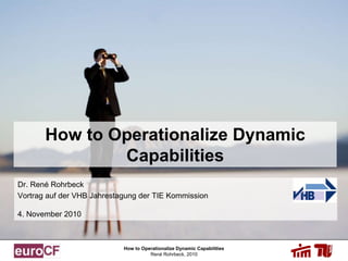 How to Operationalize Dynamic Capabilities
René Rohrbeck, 2010
How to Operationalize Dynamic
Capabilities
Dr. René Rohrbeck
Vortrag auf der VHB Jahrestagung der TIE Kommission
4. November 2010
 