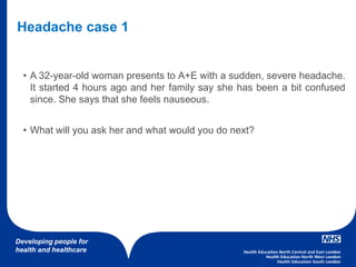 Developing people for
health and healthcare
• A 32-year-old woman presents to A+E with a sudden, severe headache.
It started 4 hours ago and her family say she has been a bit confused
since. She says that she feels nauseous.
• What will you ask her and what would you do next?
Headache case 1
 
