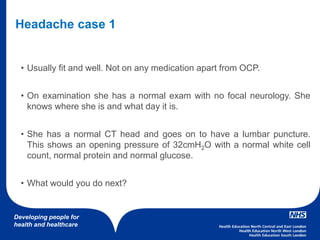 Developing people for
health and healthcare
• Usually fit and well. Not on any medication apart from OCP.
• On examination she has a normal exam with no focal neurology. She
knows where she is and what day it is.
• She has a normal CT head and goes on to have a lumbar puncture.
This shows an opening pressure of 32cmH2O with a normal white cell
count, normal protein and normal glucose.
• What would you do next?
Headache case 1
 