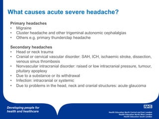 Developing people for
health and healthcare
Primary headaches
• Migraine
• Cluster headache and other trigeminal autonomic cephalalgias
• Others e.g. primary thunderclap headache
Secondary headaches
• Head or neck trauma
• Cranial or cervical vascular disorder: SAH, ICH, ischaemic stroke, dissection,
venous sinus thrombosis
• Nonvascular intracranial disorder: raised or low intracranial pressure, tumour,
pituitary apoplexy
• Due to a substance or its withdrawal
• Infection: intracranial or systemic
• Due to problems in the head, neck and cranial structures: acute glaucoma
What causes acute severe headache?
 