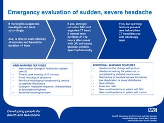 Developing people for
health and healthcare
If meningitis suspected,
investigate and treat
accordingly
Ask, is time to peak intensity
<5 minutes and headache
duration >1 hour
If yes, strongly
consider SAH and
organise CT head.
If normal then
perform LP >12
hours after onset
with OP, cell count,
glucose, protein,
spectrophotometry
If no, but warning
features present
(see below) then
CT head/discuss
with neurology
team
Emergency evaluation of sudden, severe headache
MAIN WARNING FEATURES
• New onset or change in headache in people
over 50
• Time to peak intensity of <5 minutes
• Focal neurological symptoms
• Non-focal neurological symptoms e.g. seizure
or cognitive disturbance
• Change in headache frequency, characteristics
or associated symptoms
• Abnormal neurological exam
ADDITIONAL WARNING FEATURES
• Headaches that change with posture
• Headaches waking the patient up, or
precipitated by Valsalva manoeuvres
• Risk factors for cerebral venous thrombosis
• Jaw claudication or visual disturbance
• Neck stiffness
• Fever and rash
• New onset headache in patient with HIV
• New onset headache in patient with cancer
 