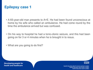 Developing people for
health and healthcare
• A 65-year-old man presents to A+E. He had been found unconscious at
home by his wife who called an ambulance. He had come round by the
time the ambulance arrived but was confused.
• On his way to hospital he had a tonic-clonic seizure, and this had been
going on for 3 or 4 minutes when he is brought in to resus.
• What are you going to do first?
Epilepsy case 1
 