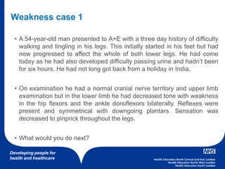 Developing people for
health and healthcare
• A 54-year-old man presented to A+E with a three day history of difficulty
walking and tingling in his legs. This initially started in his feet but had
now progressed to affect the whole of both lower legs. He had come
today as he had also developed difficulty passing urine and hadn’t been
for six hours. He had not long got back from a holiday in India.
• On examination he had a normal cranial nerve territory and upper limb
examination but in the lower limb he had decreased tone with weakness
in the hip flexors and the ankle dorsiflexors bilaterally. Reflexes were
present and symmetrical with downgoing plantars. Sensation was
decreased to pinprick throughout the legs.
• What would you do next?
Weakness case 1
 