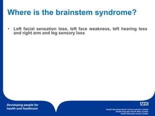 Developing people for
health and healthcare
Where is the brainstem syndrome?
• Left facial sensation loss, left face weakness, left hearing loss
and right arm and leg sensory loss
 
