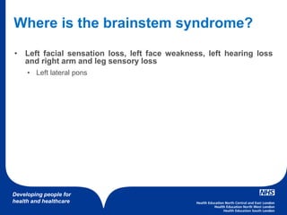 Developing people for
health and healthcare
Where is the brainstem syndrome?
• Left facial sensation loss, left face weakness, left hearing loss
and right arm and leg sensory loss
• Left lateral pons
 