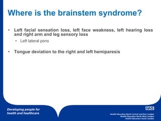 Developing people for
health and healthcare
Where is the brainstem syndrome?
• Left facial sensation loss, left face weakness, left hearing loss
and right arm and leg sensory loss
• Left lateral pons
• Tongue deviation to the right and left hemiparesis
 