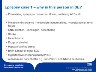 Developing people for
health and healthcare
• Pre-existing epilepsy – concurrent illness, not taking AEDs etc.
• Metabolic disturbance – electrolyte abnormalities, hypoglycaemia, renal
failure
• CNS infection – meningitis, encephalitis
• Stroke
• Head trauma
• Drugs or alcohol
• Hypoxia/cardiac arrest
• Brain tumour or other SOL
• Hypertensive encephalopathy/PRES
• Autoimmune encephalitis e.g. anti-VGKC, anti-NMDA antibodies
Epilepsy case 1 – why is this person in SE?
 