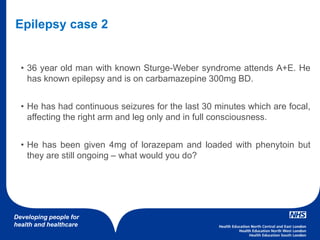 Developing people for
health and healthcare
• 36 year old man with known Sturge-Weber syndrome attends A+E. He
has known epilepsy and is on carbamazepine 300mg BD.
• He has had continuous seizures for the last 30 minutes which are focal,
affecting the right arm and leg only and in full consciousness.
• He has been given 4mg of lorazepam and loaded with phenytoin but
they are still ongoing – what would you do?
Epilepsy case 2
 