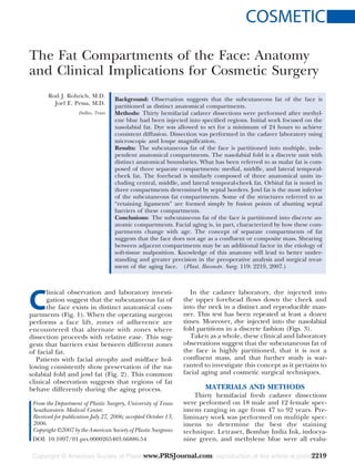 COSMETIC
The Fat Compartments of the Face: Anatomy
and Clinical Implications for Cosmetic Surgery
Rod J. Rohrich, M.D.
Joel E. Pessa, M.D.
Dallas, Texas
Background: Observation suggests that the subcutaneous fat of the face is
partitioned as distinct anatomical compartments.
Methods: Thirty hemifacial cadaver dissections were performed after methyl-
ene blue had been injected into specified regions. Initial work focused on the
nasolabial fat. Dye was allowed to set for a minimum of 24 hours to achieve
consistent diffusion. Dissection was performed in the cadaver laboratory using
microscopic and loupe magnification.
Results: The subcutaneous fat of the face is partitioned into multiple, inde-
pendent anatomical compartments. The nasolabial fold is a discrete unit with
distinct anatomical boundaries. What has been referred to as malar fat is com-
posed of three separate compartments: medial, middle, and lateral temporal-
cheek fat. The forehead is similarly composed of three anatomical units in-
cluding central, middle, and lateral temporal-cheek fat. Orbital fat is noted in
three compartments determined by septal borders. Jowl fat is the most inferior
of the subcutaneous fat compartments. Some of the structures referred to as
“retaining ligaments” are formed simply by fusion points of abutting septal
barriers of these compartments.
Conclusions: The subcutaneous fat of the face is partitioned into discrete an-
atomic compartments. Facial aging is, in part, characterized by how these com-
partments change with age. The concept of separate compartments of fat
suggests that the face does not age as a confluent or composite mass. Shearing
between adjacent compartments may be an additional factor in the etiology of
soft-tissue malposition. Knowledge of this anatomy will lead to better under-
standing and greater precision in the preoperative analysis and surgical treat-
ment of the aging face. (Plast. Reconstr. Surg. 119: 2219, 2007.)
C
linical observation and laboratory investi-
gation suggest that the subcutaneous fat of
the face exists in distinct anatomical com-
partments (Fig. 1). When the operating surgeon
performs a face lift, zones of adherence are
encountered that alternate with zones where
dissection proceeds with relative ease. This sug-
gests that barriers exist between different zones
of facial fat.
Patients with facial atrophy and midface hol-
lowing consistently show preservation of the na-
solabial fold and jowl fat (Fig. 2). This common
clinical observation suggests that regions of fat
behave differently during the aging process.
In the cadaver laboratory, dye injected into
the upper forehead flows down the cheek and
into the neck in a distinct and reproducible man-
ner. This test has been repeated at least a dozen
times. Moreover, dye injected into the nasolabial
fold partitions in a discrete fashion (Figs. 3).
Taken as a whole, these clinical and laboratory
observations suggest that the subcutaneous fat of
the face is highly partitioned, that it is not a
confluent mass, and that further study is war-
ranted to investigate this concept as it pertains to
facial aging and cosmetic surgical techniques.
MATERIALS AND METHODS
Thirty hemifacial fresh cadaver dissections
were performed on 18 male and 12 female spec-
imens ranging in age from 47 to 92 years. Pre-
liminary work was performed on multiple spec-
imens to determine the best dye staining
technique. Letraset, Bombay India Ink, indocya-
nine green, and methylene blue were all evalu-
From the Department of Plastic Surgery, University of Texas
Southwestern Medical Center.
Received for publication July 27, 2006; accepted October 13,
2006.
Copyright ©2007 by the American Society of Plastic Surgeons
DOI: 10.1097/01.prs.0000265403.66886.54
www.PRSJournal.com 2219
 