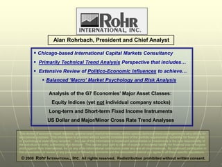 Alan Rohrbach, President and Chief Analyst

            Chicago-based International Capital Markets Consultancy
            Primarily Technical Trend Analysis Perspective that includes…
            Extensive Review of Politico-Economic Influences to achieve…
                   Balanced ‘Macro’ Market Psychology and Risk Analysis

                       Analysis of the G7 Economies’ Major Asset Classes:
                         Equity Indices (yet not individual company stocks)
                       Long-term and Short-term Fixed Income Instruments
                      US Dollar and Major/Minor Cross Rate Trend Analyses

This review of economic report releases, general news, market tendencies, and/or specific technical trend contingencies is very strictly for
educational purposes. This information is provided without specific consideration of the portfolio requirements, suitability for financial risk,
or psychological state of any recipient. Any use of this information to implement actual trades or investments is the sole responsibility of
the individual or entity authorizing that decision. This waives your right to claim of explicit or incidental liability for financial loss or forgone
profit against Rohr International, Inc. or any of its informational contributors under any and all circumstances. By continued participation in
this presentation or review of any previous or following comments and the associated material you agree to all these specific stipulations.
                                                                                                                                                        1
 © 2008 Rohr INTERNATIONAL, Inc. All rights reserved. Redistribution prohibited without written consent.
 