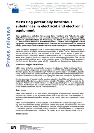 MEPs flag potentially hazardous
                substances in electrical and electronic
Press release


                equipment
                Some substances, including halogenated flame retardants and PVC, should under-
                go further assessments for safe use in electrical and electronic equipment, said En-
                vironment Committee MEPs on Wednesday. The list of substances banned by the
                EU Restriction of Hazardous Substances (RoHS) Directive should apply to all such
                equipment, unless specifically excluded. One such exclusion could be for renewable
                energy generation. Plans to recast this directive are to be put to a plenary vote in July.

                Some substances can pose health or environmental risks during the life of an electrical or
                electronic device, or when it is dumped or processed as waste. The EU Restriction of Haz-
                ardous Substances (RoHS), Directive has a global impact, since it applies to goods im-
                ported from third countries as well as those produced in the EU. Furthermore, much EU e-
                waste is processed in developing countries, often in sub-standard conditions. The commit-
                tee approved its legislative report on the proposed recast of this Directive was approved in
                the Environment Committee today, with 55 votes in favour, 1 against and 2 abstentions.

                Substances flagged for attention

                MEPs called for further evaluation for a number of substances that are not currently re-
                stricted, including halogenated flame retardants and PVC. Jill Evans (Greens/EFA, UK),
                the MEP guiding this legislation through Parliament, commented: "I am glad that, despite
                heavy pressure from the chemical industry, the Environment Committee has today voted
                for certain problematic substances to be highlighted for further review and a possible ban."

                Any consideration of substances for possible restriction should be carried out under the
                responsibility of the European Commission, using the "delegated acts" procedure, but the
                European Parliament or Member States should also be able to propose substances to be
                examined. Furthermore, the assessment criteria should include the substance's potential
                health and environmental impact, said the committee.

                Open scope

                MEPs voted in favour of an "open scope", meaning that all electrical and electronic mate-
                rial would be covered by the legislation, unless specifically excluded. This is designed to
                achieve greater legal clarity than is afforded by the current rules, which take the opposite
                approach.

                MEPs recommended that certain areas be excluded from the Directive's scope, includ-
                ing, inter alia, renewable energy generation, certain large-scale installations and industrial
                tools, and material for military purposes and vehicles. They suggested that the European
                Commission could propose further exclusions within a transitional period of 18 months af-
                ter the recast Directive enters into force. Exclusions would be subject to review in 2014.

                Nanomaterials




         EN
                      Press Service
                      Directorate for the Media
                      Director - Spokesperson : Jaume DUCH GUILLOT
                      Reference No.: 20100531IPR75278
                      Press switchboard number (32-2) 28 33000                                                   1/2
 