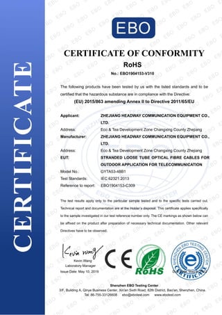 CERTIFICATE OF CONFORMITY
RoHS
No.: EBO1904153-V310
The following products have been tested by us with the listed standards and to be
certified that the hazardous substance are in compliance with the Directive:
(EU) 2015/863 amending Annex II to Directive 2011/65/EU
Applicant: ZHEJIANG HEADWAY COMMUNICATION EQUIPMENT CO.,
LTD.
Address: Eco & Tea Development Zone Changxing County Zhejiang
Manufacturer: ZHEJIANG HEADWAY COMMUNICATION EQUIPMENT CO.,
LTD.
Address: Eco & Tea Development Zone Changxing County Zhejiang
EUT: STRANDED LOOSE TUBE OPTICAL FIBRE CABLES FOR
OUTDOOR APPLICATION FOR TELECOMMUNICATION
Model No.: GYTA53-48B1
Test Standards: IEC 62321:2013
Reference to report: EBO1904153-C309
The test results apply only to the particular sample tested and to the specific tests carried out.
Technical report and documentation are at the Holder’s disposal. This certificate applies specifically
to the sample investigated in our test reference number only. The CE markings as shown below can
be affixed on the product after preparation of necessary technical documentation. Other relevant
Directives have to be observed.
Kevin Wang
Laboratory Manager
Issue Date: May 10, 2019 Due Date: May 9, 2022
Shenzhen EBO Testing Center
3/F, Building A, Qinye Business Center, Xin'an Sixth Road, 82th District, Bao'an, Shenzhen, China.
Tel: 86-755-33126608 ebo@ebotest.com www.ebotest.com
 