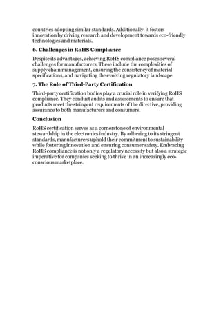 countries adopting similar standards. Additionally, it fosters
innovation by driving research and development towards eco-friendly
technologies and materials.
6. Challenges in RoHS Compliance
Despite its advantages, achieving RoHS compliance poses several
challenges for manufacturers. These include the complexities of
supply chain management, ensuring the consistency of material
specifications, and navigating the evolving regulatory landscape.
7. The Role of Third-Party Certification
Third-party certification bodies play a crucial role in verifying RoHS
compliance. They conduct audits and assessments to ensure that
products meet the stringent requirements of the directive, providing
assurance to both manufacturers and consumers.
Conclusion
RoHS certification serves as a cornerstone of environmental
stewardship in the electronics industry. By adhering to its stringent
standards, manufacturers uphold their commitment to sustainability
while fostering innovation and ensuring consumer safety. Embracing
RoHS compliance is not only a regulatory necessity but also a strategic
imperative for companies seeking to thrive in an increasingly eco-
conscious marketplace.
 