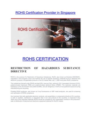 ROHS Certification Provider in Singapore
ROHS CERTIFICATION
RESTRICTION OF HAZARDOUS SUBSTANCE
DIRECTIVE
ROHS is the acronym for Restriction of Hazardous Substances. RoHS, also known as Directive 2002/95/EC,
originated in the European Union and restricts the use of specific hazardous materials found in electrical and
electronic products. All applicable products in the EU market after July 1, 2006 must pass RoHS compliance.
The substances banned under ROHS are lead (Pb), mercury (Hg), cadmium (Cd), hexavalent chromium (CrVI),
polybrominated biphenyls (PBB) and polybrominated diphenyl ethers (PBDE). The restricted materials are
hazardous to the environment and pollute landfills, and are dangerous in terms of occupational exposure during
manufacturing and recycling.
Portable ROHS analyzers, also known as X-ray fluorescence or XRF metal analyzers, are used for screening
and verification of ROHS compliance.
Any business that sells applicable electronic products, sub-assemblies or components directly to EU countries,
or sells to resellers, distributors or integrators that in turn sell products to EU countries, is impacted if they
utilize any of the restricted materials ROHS should be complied by any organization involved in the production,
sale or distribution of electrical and electronic equipment destined for the EU market.
 