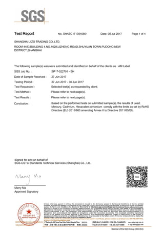 Test Report. No. SHAEC1713540801 Date: 05 Jul 2017. Page 1 of 4.
SHANGHAI JIZO TRADING CO.,LTD. .
ROOM 4483,BUILDING 4,NO.1628,LIZHENG ROAD,SHUYUAN TOWN,PUDONG NEW
DISTRICT,SHANGHAI
.
.
The following sample(s) was/were submitted and identified on behalf of the clients as : AM Label .
SGS Job No. : SP17-022701 - SH.
Date of Sample Received : . 27 Jun 2017.
Testing Period :. 27 Jun 2017 - 30 Jun 2017 .
Test Requested :. Selected test(s) as requested by client. .
Please refer to next page(s). .
Please refer to next page(s). .
Test Method :.
Test Results :.
Conclusion :. Based on the performed tests on submitted sample(s), the results of Lead,
Mercury, Cadmium, Hexavalent chromium  comply with the limits as set by RoHS
Directive (EU) 2015/863 amending Annex II to Directive 2011/65/EU. .
Marry Ma.
Approved Signatory.
Signed for and on behalf of
SGS-CSTC Standards Technical Services (Shanghai) Co., Ltd..
 