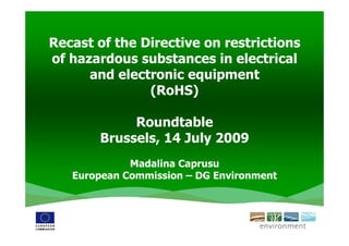 Recast of the Directive on restrictions
of hazardous substances in electrical
      and electronic equipment
               (RoHS)

            Roundtable
       Brussels, 14 July 2009
             Madalina Caprusu
   European Commission – DG Environment
 