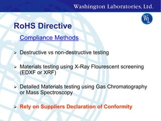 RoHS Directive
 Compliance Methods
 Destructive vs non-destructive testing
 Materials testing using X-Ray Flourescent screening
(EDXF or XRF)
 Detailed Materials testing using Gas Chromatography
or Mass Spectroscopy
 Rely on Suppliers Declaration of Conformity
 