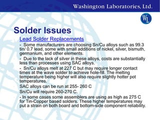 Solder Issues
• Lead Solder Replacements
• - Some manufacturers are choosing Sn/Cu alloys such as 99.3
tin/ 0.7 lead, some with small additions of nickel, silver, bismuth,
germanium, and other elements.
• - Due to the lack of silver in these alloys, costs are substantially
less than processes using SAC alloys.
• - Sn/Cu alloys melt at 227 C but may require longer contact
times at the wave solder to achieve hole-fill. The melting
temperature being higher will also require slightly hotter pot
temperatures.
• SAC alloys can be run at 255- 260 C
• Sn/Cu will require 260-270 C.
• - In some cases some assemblers are using as high as 275 C
for Tin-Copper based solders. These higher temperatures may
put a strain on both board and bottom-side component reliability.
 
