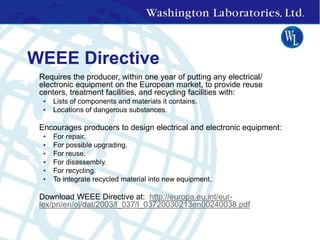 WEEE Directive
• Requires the producer, within one year of putting any electrical/
electronic equipment on the European market, to provide reuse
centers, treatment facilities, and recycling facilities with:
• Lists of components and materials it contains.
• Locations of dangerous substances.
• Encourages producers to design electrical and electronic equipment:
• For repair.
• For possible upgrading.
• For reuse.
• For disassembly.
• For recycling.
• To integrate recycled material into new equipment.
• Download WEEE Directive at: http://europa.eu.int/eur-
lex/pri/en/oj/dat/2003/l_037/l_03720030213en00240038.pdf
 