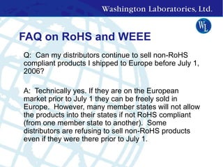 FAQ on RoHS and WEEE
• Q: Can my distributors continue to sell non-RoHS
compliant products I shipped to Europe before July 1,
2006?
• A: Technically yes. If they are on the European
market prior to July 1 they can be freely sold in
Europe. However, many member states will not allow
the products into their states if not RoHS compliant
(from one member state to another). Some
distributors are refusing to sell non-RoHS products
even if they were there prior to July 1.
 