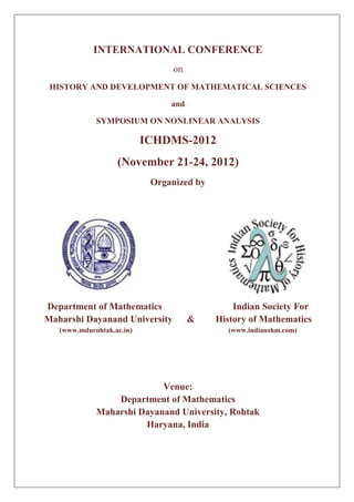 INTERNATIONAL CONFERENCE
                                on
 HISTORY AND DEVELOPMENT OF MATHEMATICAL SCIENCES

                                and

             SYMPOSIUM ON NONLINEAR ANALYSIS

                           ICHDMS-2012
                   (November 21-24, 2012)
                            Organized by




Department of Mathematics                      Indian Society For
Maharshi Dayanand University          &    History of Mathematics
   (www.mdurohtak.ac.in)                     (www.indianshm.com)




                           Venue:
                 Department of Mathematics
             Maharshi Dayanand University, Rohtak
                       Haryana, India
 