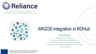 This project has received funding from the European research infrastructures
(including e-Infrastructures) under the European Union's Horizon 2020 research
and innovation programme under grant agreement No 101017501
Research Lifecycle Management technologies for
Earth Science Communities and Copernicus users in EOSC
ARGOS integration in ROHub
Raul Palma
RELIANCE Project Coordinator
Head of Data Analytics and Semantics Department
Poznan Supercomputing and Networking Center (PSNC)
Community Call for ARGOS and Data Management Plans (DMPs)
22th Februrary 2023
 