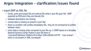 Argos Integration – clarification/issues found
• export DMP as XML file:
• funder, grant and project IDs are internal IDs while in json file (json file - DMP
exported as RDA json) they are Zenodo IDs
• datasets descriptions are missing
• contact data is missing (is present in json file)
• there is a problem with profiles (templates) IDs - they do not correspond to profiles
between users
• some data is missing when compared to json file e.g. in DMP based on a template
National Science Center Poland in json file there is:
"commentFieldValue116df9c2-441d-36a3-1560-a5638c7c5778" : "user answer",
which is not present in XML counterpart
 