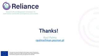 This project has received funding from the European research infrastructures
(including e-Infrastructures) under the European Union's Horizon 2020 research
and innovation programme under grant agreement No 101017501
Research Lifecycle Management technologies for
Earth Science Communities and Copernicus users in EOSC
Thanks!
Raul Palma
rpalma@man.poznan.pl
 