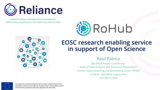 This project has received funding from the European research infrastructures
(including e-Infrastructures) under the European Union's Horizon 2020 research
and innovation programme under grant agreement No 101017501
Research Lifecycle Management technologies for
Earth Science Communities and Copernicus users in EOSC
EOSC research enabling service
in support of Open Science
Raul Palma
RELIANCE Project Coordinator
Head of Data Analytics and Semantics Department
Poznan Supercomputing and Networking Center (PSNC)
C-SCALE – RELIANCE cooperation
16th March 2023
 