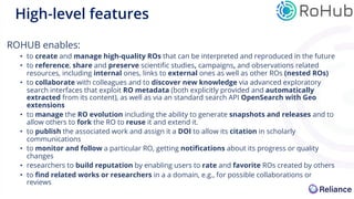 ROHUB enables:
• to create and manage high-quality ROs that can be interpreted and reproduced in the future
• to reference, share and preserve scientific studies, campaigns, and observations related
resources, including internal ones, links to external ones as well as other ROs (nested ROs)
• to collaborate with colleagues and to discover new knowledge via advanced exploratory
search interfaces that exploit RO metadata (both explicitly provided and automatically
extracted from its content), as well as via an standard search API OpenSearch with Geo
extensions
• to manage the RO evolution including the ability to generate snapshots and releases and to
allow others to fork the RO to reuse it and extend it.
• to publish the associated work and assign it a DOI to allow its citation in scholarly
communications
• to monitor and follow a particular RO, getting notifications about its progress or quality
changes
• researchers to build reputation by enabling users to rate and favorite ROs created by others
• to find related works or researchers in a a domain, e.g., for possible collaborations or
reviews
High-level features
 