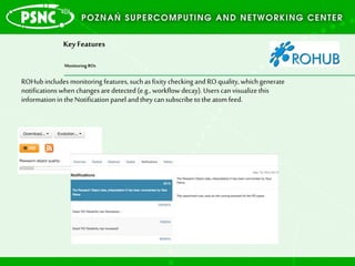 Key Features
Monitoring ROs
ROHub includes monitoring features,suchasfixity checking and RO quality,whichgenerate
notificationswhenchanges aredetected (e.g., workflow decay). Users canvisualizethis
information in theNotification panel andtheycansubscribe totheatomfeed.
 