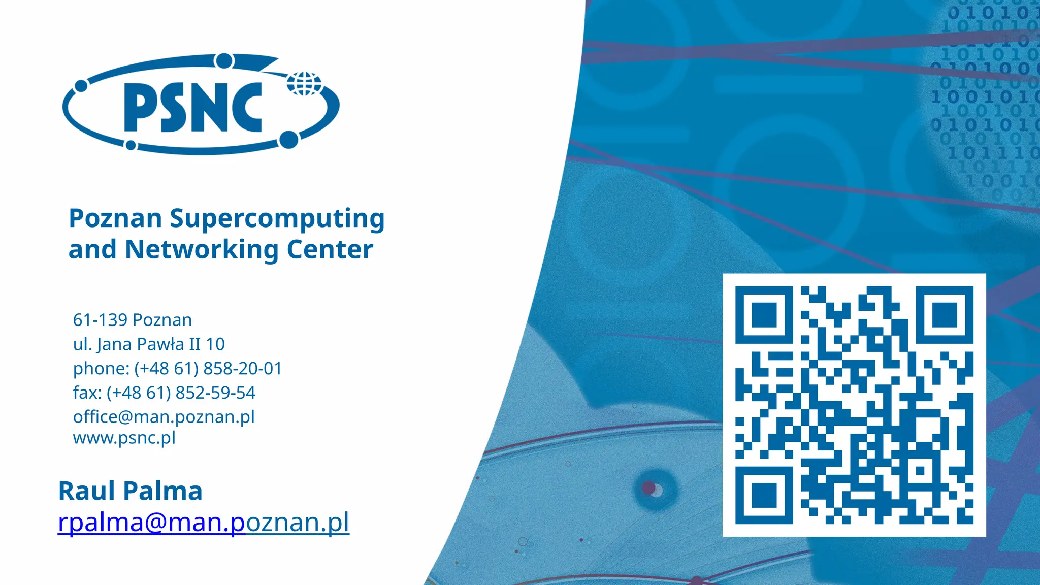Poznan Supercomputing
and Networking Center
61-139 Poznan
ul. Jana Pawła II 10
phone: (+48 61) 858-20-01
fax: (+48 61) 852-59-54
office@man.poznan.pl
www.psnc.pl
Raul Palma
rpalma@man.poznan.pl
 