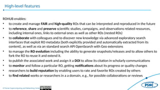 © Poznan Supercomputing and Networking Center
High-level features
ROHUB enables:
• to create and manage FAIR and high-quality ROs that can be interpreted and reproduced in the future
• to reference, share and preserve scientific studies, campaigns, and observations related resources,
including internal ones, links to external ones as well as other ROs (nested ROs)
• to collaborate with colleagues and to discover new knowledge via advanced exploratory search
interfaces that exploit RO metadata (both explicitly provided and automatically extracted from its
content), as well as via an standard search API OpenSearch with Geo extensions
• to manage the RO evolution including the ability to generate snapshots/releases and to allow others to
fork the RO to reuse it and extend it.
• to publish the associated work and assign it a DOI to allow its citation in scholarly communications
• to monitor and follow a particular RO, getting notifications about its progress or quality changes
• researchers to build reputation by enabling users to rate and favorite ROs created by others
• to find related works or researchers in a a domain, e.g., for possible collaborations or reviews
 