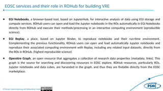 © Poznan Supercomputing and Networking Center
EOSC services and their role in ROHub for building VRE
● EGI Notebooks, a browser-based tool, based on JupyterHub, for interactive analysis of data using EGI storage and
compute services. ROHub users can open and load the Jupyter notebooks in the ROs automatically in EGI Notebooks
directly from ROHub and execute their methods/processing in an interactive computing environment (eproducible
science).
● EGI Replay, a place, based on Jupyter Binder, to reproduce notebooks and their run-time environment.
Complementing the previous functionality, ROHub users can open and load automatically Jupyter notebooks and
reproduce their associated computing environment with Replay, including any related input datasets, directly from
the ROs in ROHub. (highest reproducible science)
● OpenAire Graph, an open resource that aggregates a collection of research data properties (metadata, links). This
graph is the source for searching and discovering resources in EOSC explore. ROHub resources, particularly ROs,
Jupyter notebooks and data cubes, are harvested in the graph, and thus they are findable directly from the EOSC
marketplace.
 