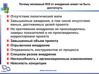 Почему желаемый  ROI  от внедрения может не быть достигнуть Отсутствие политической воли Завышенные ожидания, в том числе отсутствие явных, достижимых целей проекта На протяжении внедрения не производились замеры показателей и не производились корректировки проекта Завышенный объем проекта Отрывочное внедрение Оторванность инструментов от процесса Слишком резкое внедрение  Неспособность к организационным изменениями Неясность концепции 
