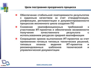 Цели построения прозрачного процесса Обеспечение стабильной повторяемости результатов с заданным качеством за счет стандартизации, унификации, регламентации и документированности процессов жизненного цикла создания ПО  Снижение квалификационных требований к участникам ИТ-проектов и обеспечение возможности получения качественного результата с использованием ресурсов средней квалификации Сокращение сроков выполнения ИТ-проектов за счет применения готовых типовых технических решений, типовых планов ведения ИТ-проектов и рекомендованных шаблонов технической и управленческой документации 