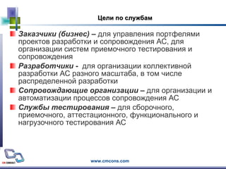 Цели по службам Заказчики (бизнес)  –  для управления портфелями проектов разработки и сопровождения АС, для организации систем приемочного тестирования и сопровождения   Разработчики  -  для организации коллективной разработки АС разного масштаба, в том числе распределенной разработки Сопровождающие организации  –  для организации и автоматизации процессов сопровождения АС Службы тестирования  –  для сборочного, приемочного, аттестационного, функционального и нагрузочного тестирования АС 