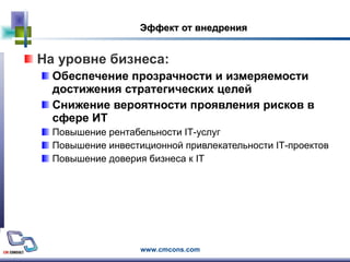 Эффект от внедрения На уровне бизнеса: Обеспечение прозрачности и измеряемости достижения стратегических целей Снижение вероятности проявления рисков в сфере ИТ Повышение рентабельности  IT -услуг Повышение инвестиционной привлекательности  IT -проектов Повышение доверия бизнеса к  IT 