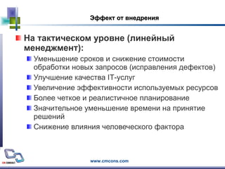 Эффект от внедрения На тактическом уровне (линейный менеджмент): Уменьшение сроков и снижение стоимости обработки новых запросов (исправления дефектов) Улучшение качества  IT -услуг  Увеличение эффективности используемых ресурсов Более четкое и реалистичное планирование Значительное уменьшение времени на принятие решений Снижение влияния человеческого фактора 